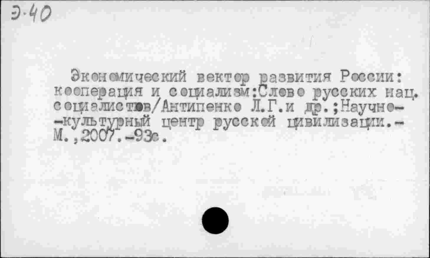 ﻿Э<-(?
Экономический вектор развития России: кооперация и соц^ализм:Слово русских нац. соцталиствв/Антипенк® Л.Г.и лр.;Научн@- ' -культурный центр русской цивилизации.-М. ,2007.-93с.‘